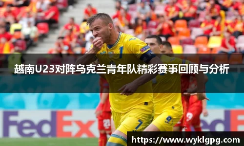 越南U23对阵乌克兰青年队精彩赛事回顾与分析